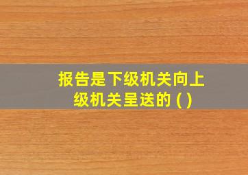 报告是下级机关向上级机关呈送的 ( )